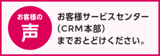 お客様の声 お客様サービスセンター（CRM本部）までおとどけください。